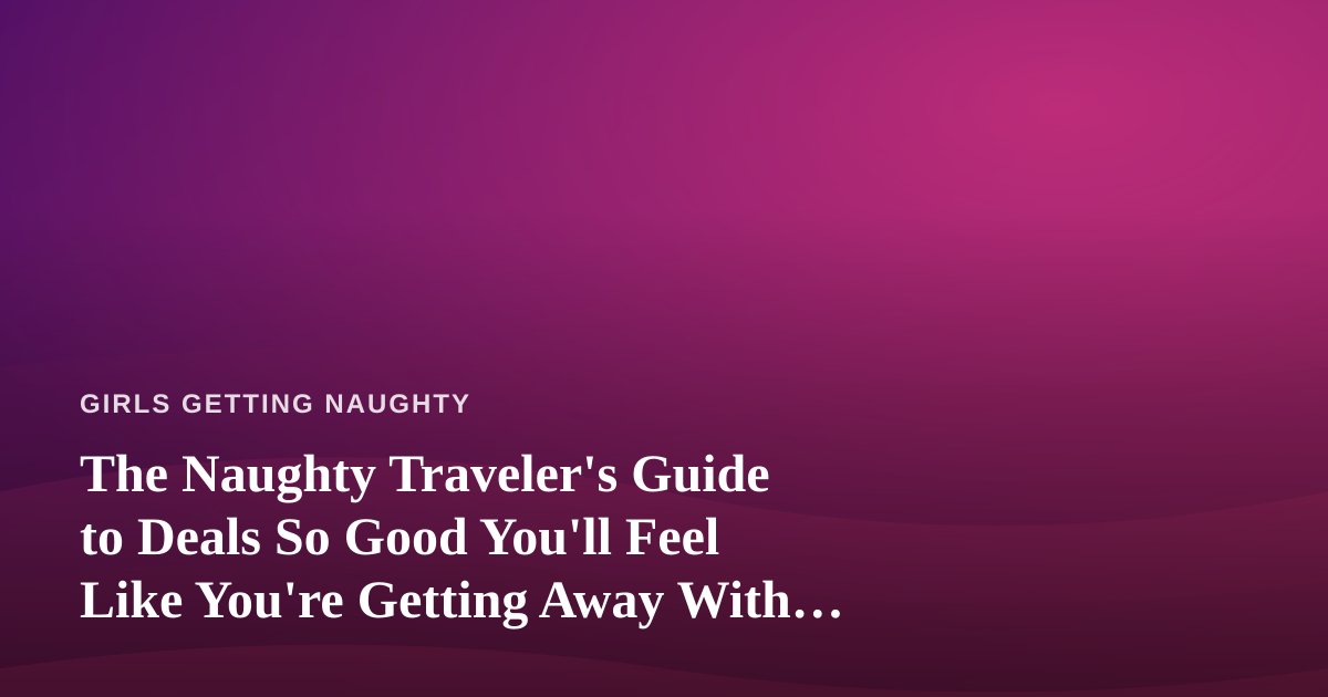 The Naughty Traveler’s Guide to Deals So Good You’ll Feel Like You’re Getting Away With Something