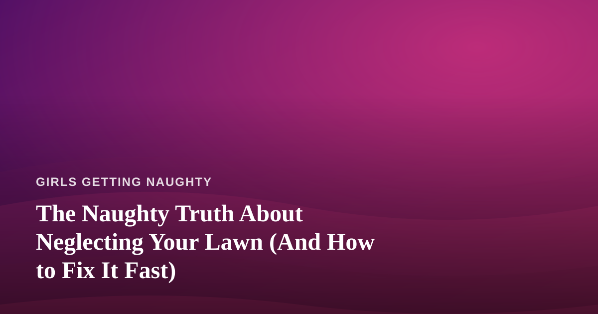 The Naughty Truth About Neglecting Your Lawn (And How to Fix It Fast)