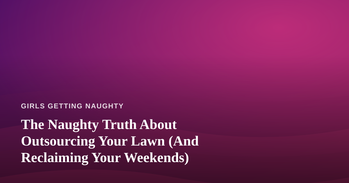 The Naughty Truth About Outsourcing Your Lawn (And Reclaiming Your Weekends)